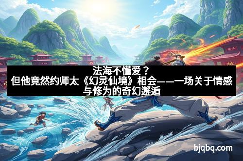 法海不懂爱？但他竟然约师太《幻灵仙境》相会——一场关于情感与修为的奇幻邂逅