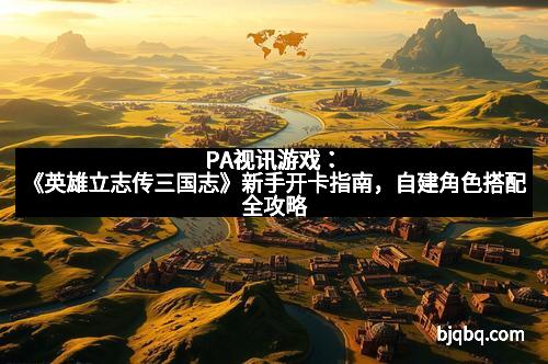 PA视讯游戏：《英雄立志传三国志》新手开卡指南，自建角色搭配全攻略